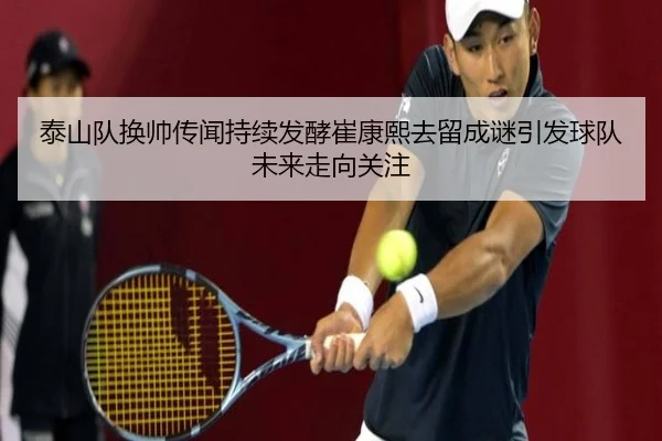 泰山队换帅传闻持续发酵崔康熙去留成谜引发球队未来走向关注